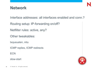 Network

     Interface addresses: all interfaces enabled and conn.?

     Routing setup: IP-forwarding on/off?

     Netfilter rules: active, any?

     Other tweakables:
     txqueuelen, mtu

     ICMP replies, ICMP redirects

     ECN

     slow-start

22   © Novell, Inc. All rights reserved.
 