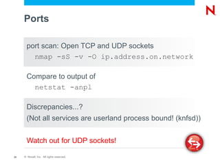 Ports

       port scan: Open TCP and UDP sockets
         nmap -sS -v -O ip.address.on.network

       Compare to output of
         netstat -anpl

       Discrepancies...?
       (Not all services are userland process bound! (knfsd))


       Watch out for UDP sockets!

23   © Novell, Inc. All rights reserved.
 