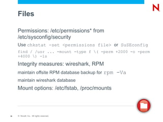 Files

     Permissions: /etc/permissions* from
     /etc/sysconfig/security
     Use chkstat -set <permissions file> or SuSEconfig
     find / /usr ... -mount -type f ( -perm +2000 -o -perm
     +4000 ) -ls

     Integrity measures: wireshark, RPM
     maintain offsite RPM database backup for   rpm -Va
     maintain wireshark database
     Mount options: /etc/fstab, /proc/mounts



26   © Novell, Inc. All rights reserved.
 