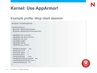 Kernel: Use AppArmor!

     Example profile: dhcp client daemon
       #include <tunables/global>

       /usr/sbin/dhcpd {
        #include <abstractions/base>
        #include <abstractions/nameservice>

           capability dac_override,
           capability net_bind_service,
           capability net_raw,
           capability setgid,
           capability setuid,
           capability sys_chroot,

           /db/dhcpd.leases* lrw,
           /etc/dhcpd.conf      r,
           /etc/hosts.allow    r,
           /etc/hosts.deny      r,
           /usr/sbin/dhcpd      rmix,
           /var/lib/dhcp/dhcpd.leases* rwl,
           /var/lib/dhcp/etc/dhcpd.conf r,
           /var/run/dhcpd.pid wl,
       }

27   © Novell, Inc. All rights reserved.
 