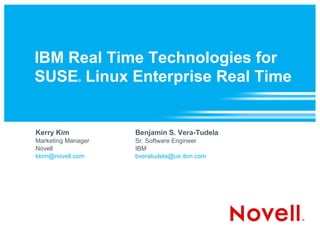 IBM Real Time Technologies for
SUSE Linux Enterprise Real Time
             ®




Kerry Kim           Benjamin S. Vera-Tudela
Marketing Manager   Sr. Software Engineer
Novell              IBM
kkim@novell.com     bveratudela@us.ibm.com
 
