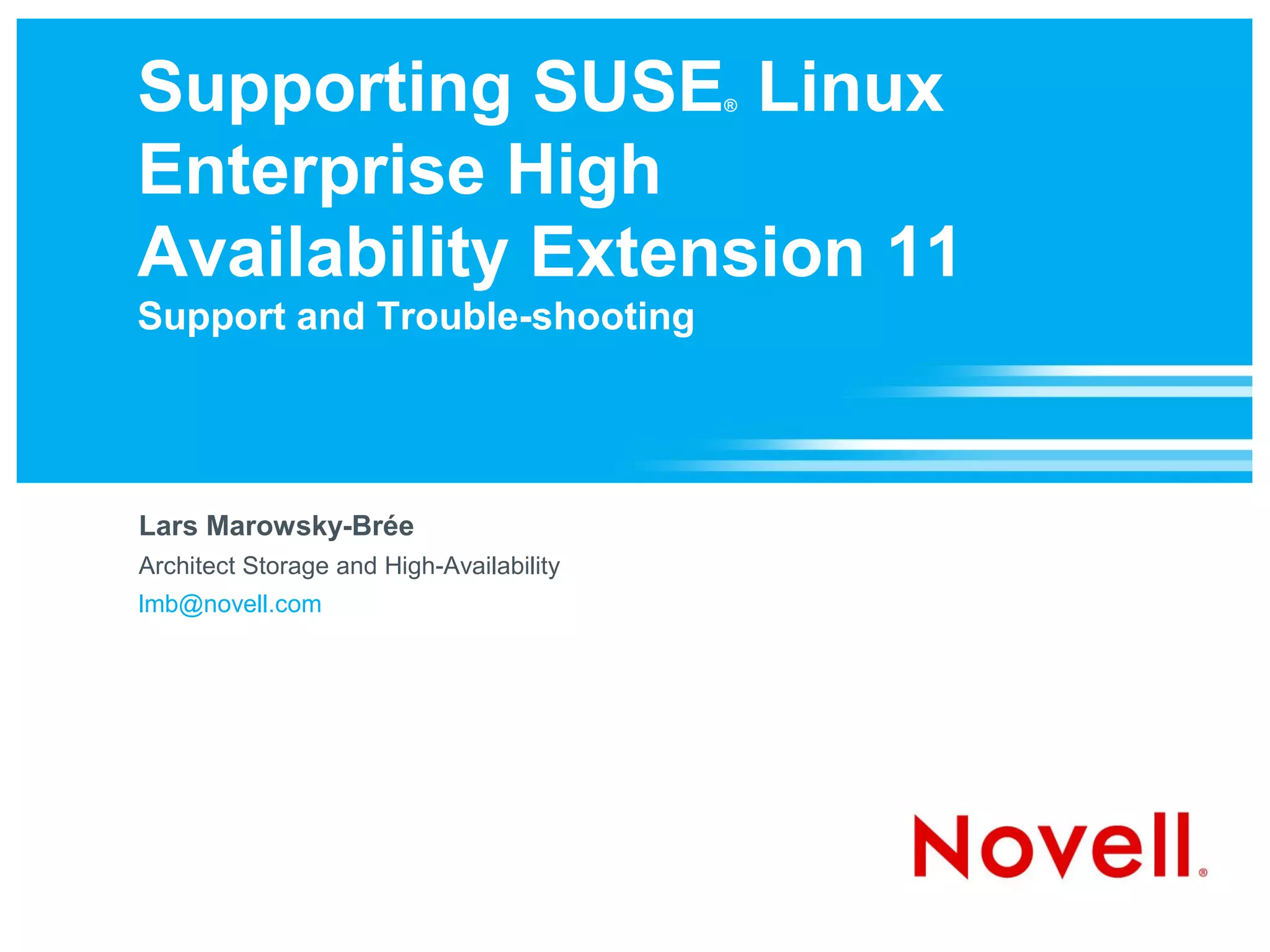 Supporting SUSE Linux                     ®



Enterprise High
Availability Extension 11
Support and Trouble-shooting




Lars Marowsky-Brée
Architect Storage and High-Availability
lmb@novell.com
 