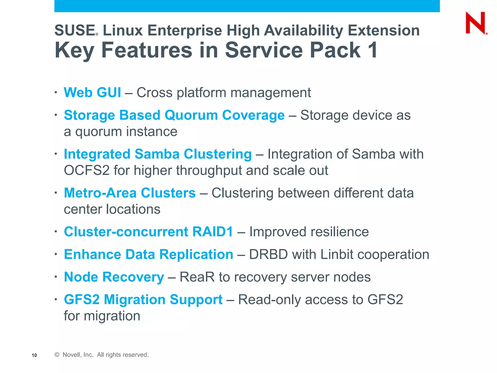 SUSE Linux Enterprise High Availability Extension
                    ®




     Key Features in Service Pack 1
     •   Web GUI – Cross platform management
     •   Storage Based Quorum Coverage – Storage device as
         a quorum instance
     •   Integrated Samba Clustering – Integration of Samba with
         OCFS2 for higher throughput and scale out
     •   Metro-Area Clusters – Clustering between different data
         center locations
     •   Cluster-concurrent RAID1 – Improved resilience
     •   Enhance Data Replication – DRBD with Linbit cooperation
     •   Node Recovery – ReaR to recovery server nodes
     •   GFS2 Migration Support – Read-only access to GFS2
         for migration

10   © Novell, Inc. All rights reserved.
 