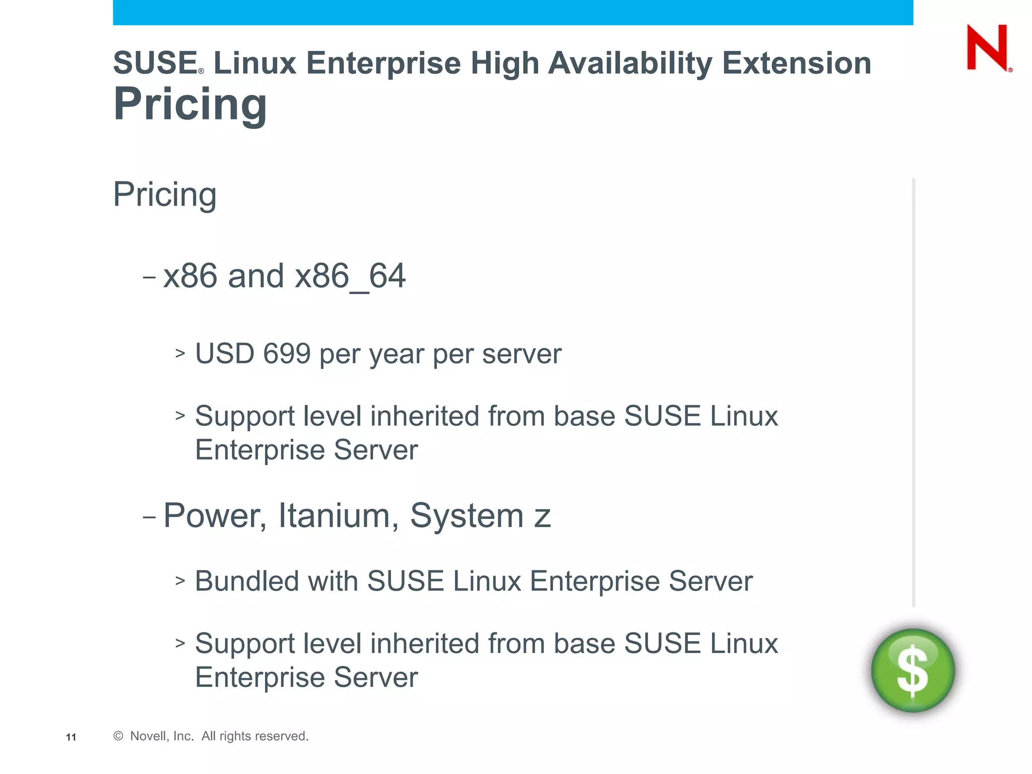 SUSE Linux Enterprise High Availability Extension
                    ®




     Pricing
     Pricing

          –   x86 and x86_64

               >   USD 699 per year per server

               >   Support level inherited from base SUSE Linux
                   Enterprise Server

          –   Power, Itanium, System z
               >   Bundled with SUSE Linux Enterprise Server

               >   Support level inherited from base SUSE Linux
                   Enterprise Server
11   © Novell, Inc. All rights reserved.
 