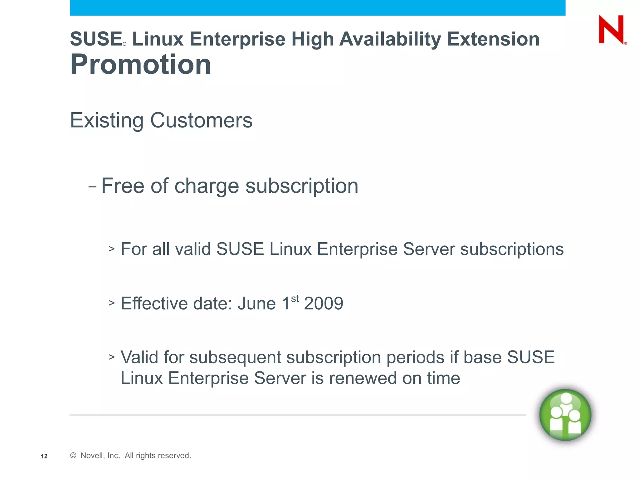 SUSE Linux Enterprise High Availability Extension
                    ®




     Promotion
     Existing Customers

          –   Free of charge subscription

               >   For all valid SUSE Linux Enterprise Server subscriptions

               >   Effective date: June 1st 2009

               >   Valid for subsequent subscription periods if base SUSE
                   Linux Enterprise Server is renewed on time



12   © Novell, Inc. All rights reserved.
 