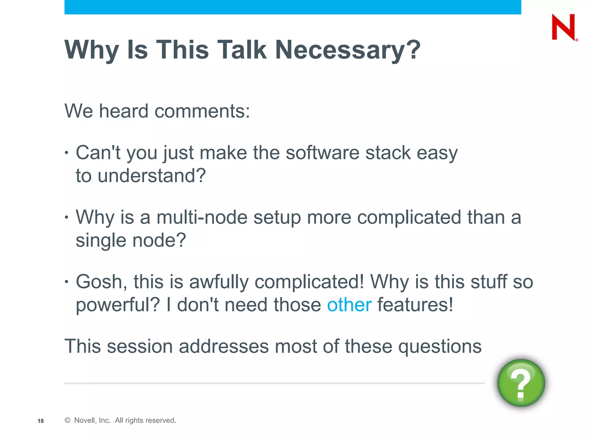 Why Is This Talk Necessary?

     We heard comments:

     •   Can't you just make the software stack easy
         to understand?

     •   Why is a multi-node setup more complicated than a
         single node?

     •   Gosh, this is awfully complicated! Why is this stuff so
         powerful? I don't need those other features!

     This session addresses most of these questions


18   © Novell, Inc. All rights reserved.
 