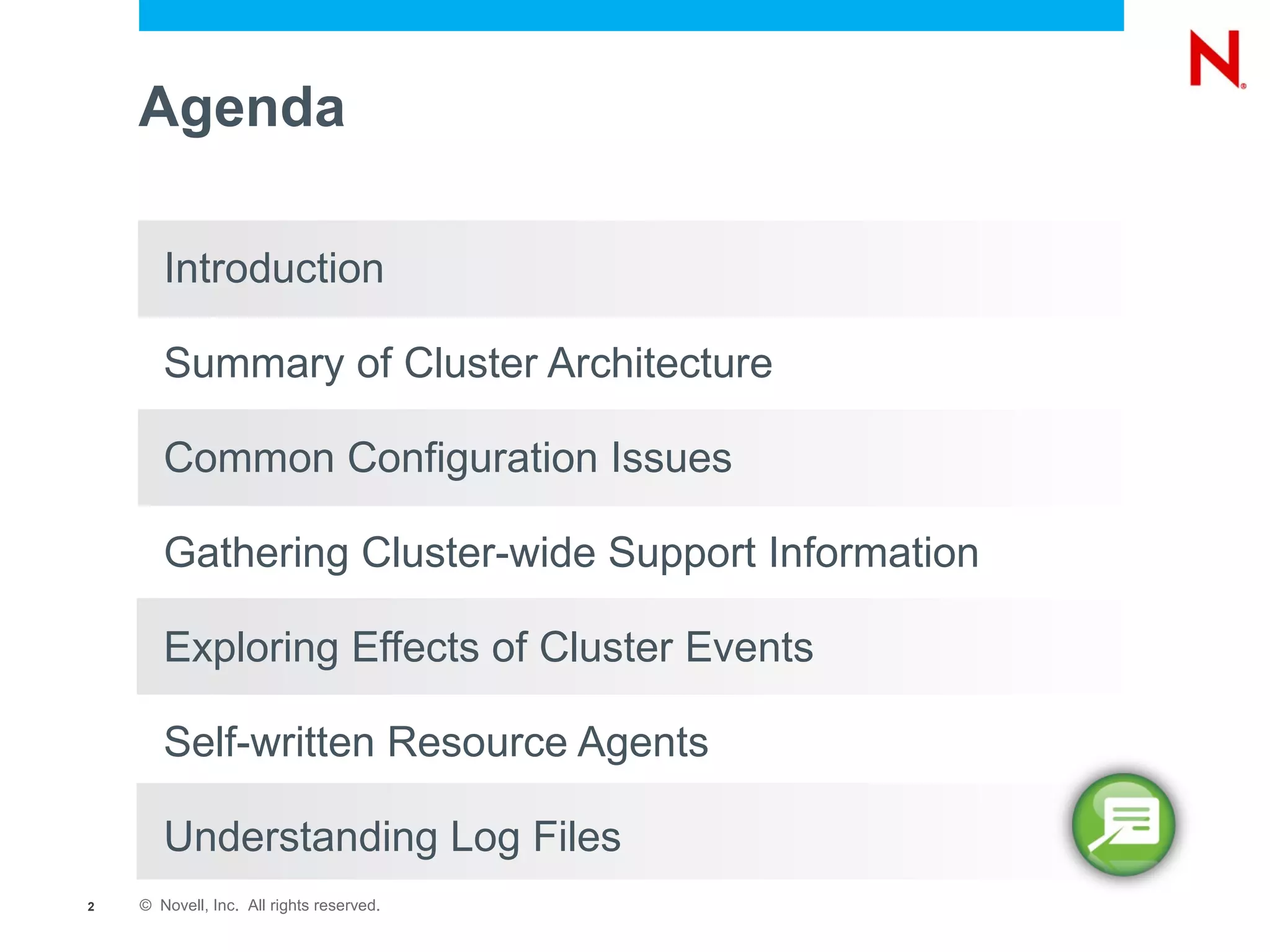 Agenda

       Introduction

       Summary of Cluster Architecture

       Common Configuration Issues

       Gathering Cluster-wide Support Information

       Exploring Effects of Cluster Events

       Self-written Resource Agents

       Understanding Log Files
2   © Novell, Inc. All rights reserved.
 