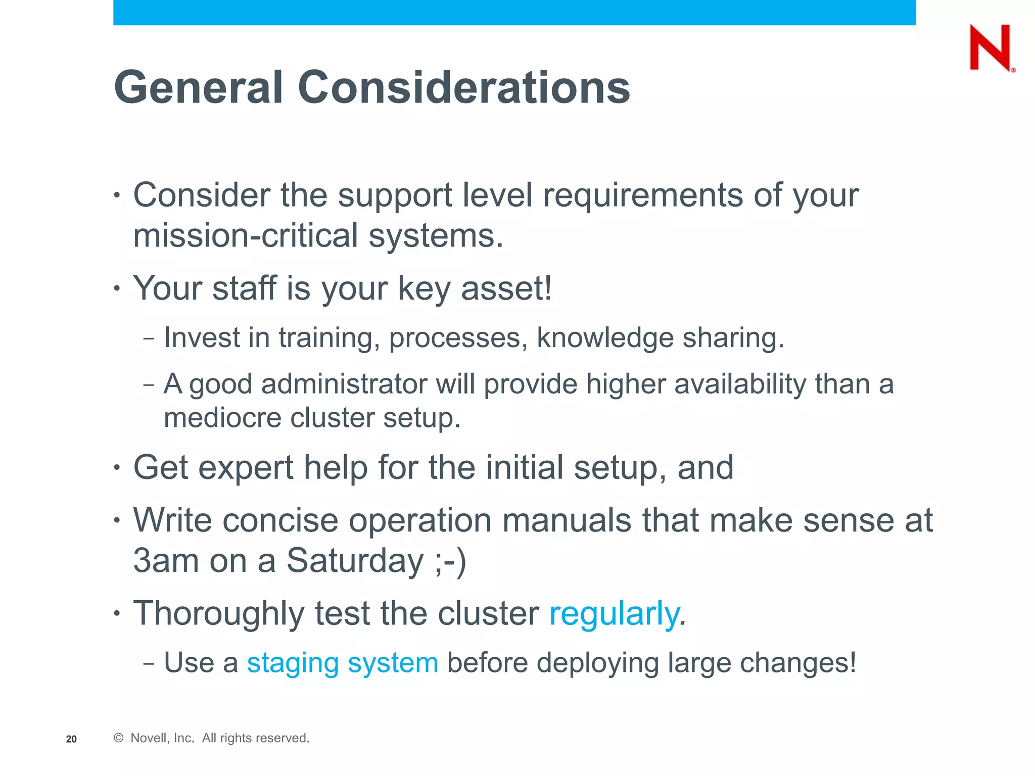 General Considerations

     •   Consider the support level requirements of your
         mission-critical systems.
     •   Your staff is your key asset!
          –   Invest in training, processes, knowledge sharing.
          –   A good administrator will provide higher availability than a
              mediocre cluster setup.
     •   Get expert help for the initial setup, and
     •   Write concise operation manuals that make sense at
         3am on a Saturday ;-)
     •   Thoroughly test the cluster regularly.
          –   Use a staging system before deploying large changes!

20   © Novell, Inc. All rights reserved.
 