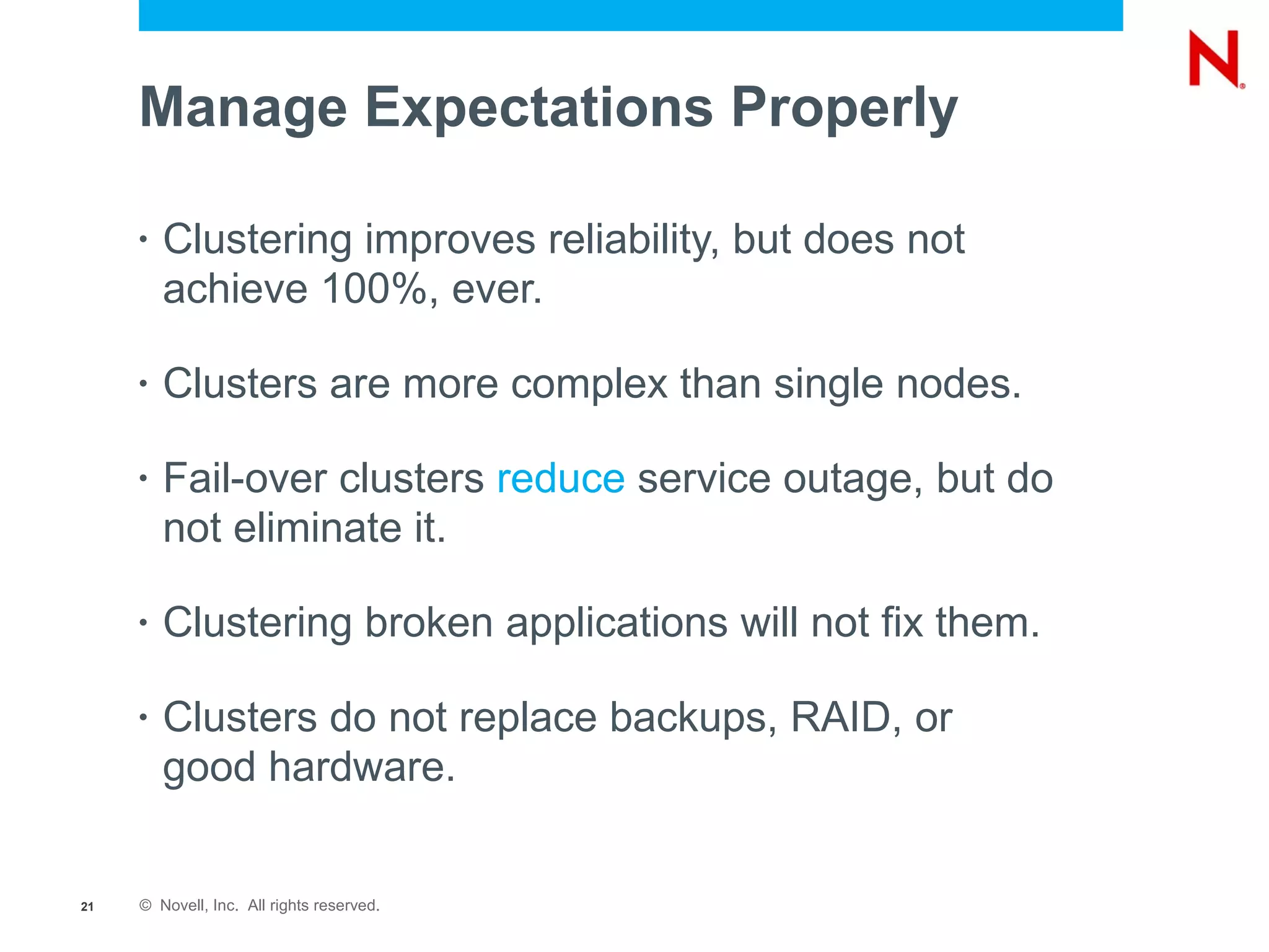 Manage Expectations Properly

     •   Clustering improves reliability, but does not
         achieve 100%, ever.

     •   Clusters are more complex than single nodes.

     •   Fail-over clusters reduce service outage, but do
         not eliminate it.

     •   Clustering broken applications will not fix them.

     •   Clusters do not replace backups, RAID, or
         good hardware.


21   © Novell, Inc. All rights reserved.
 