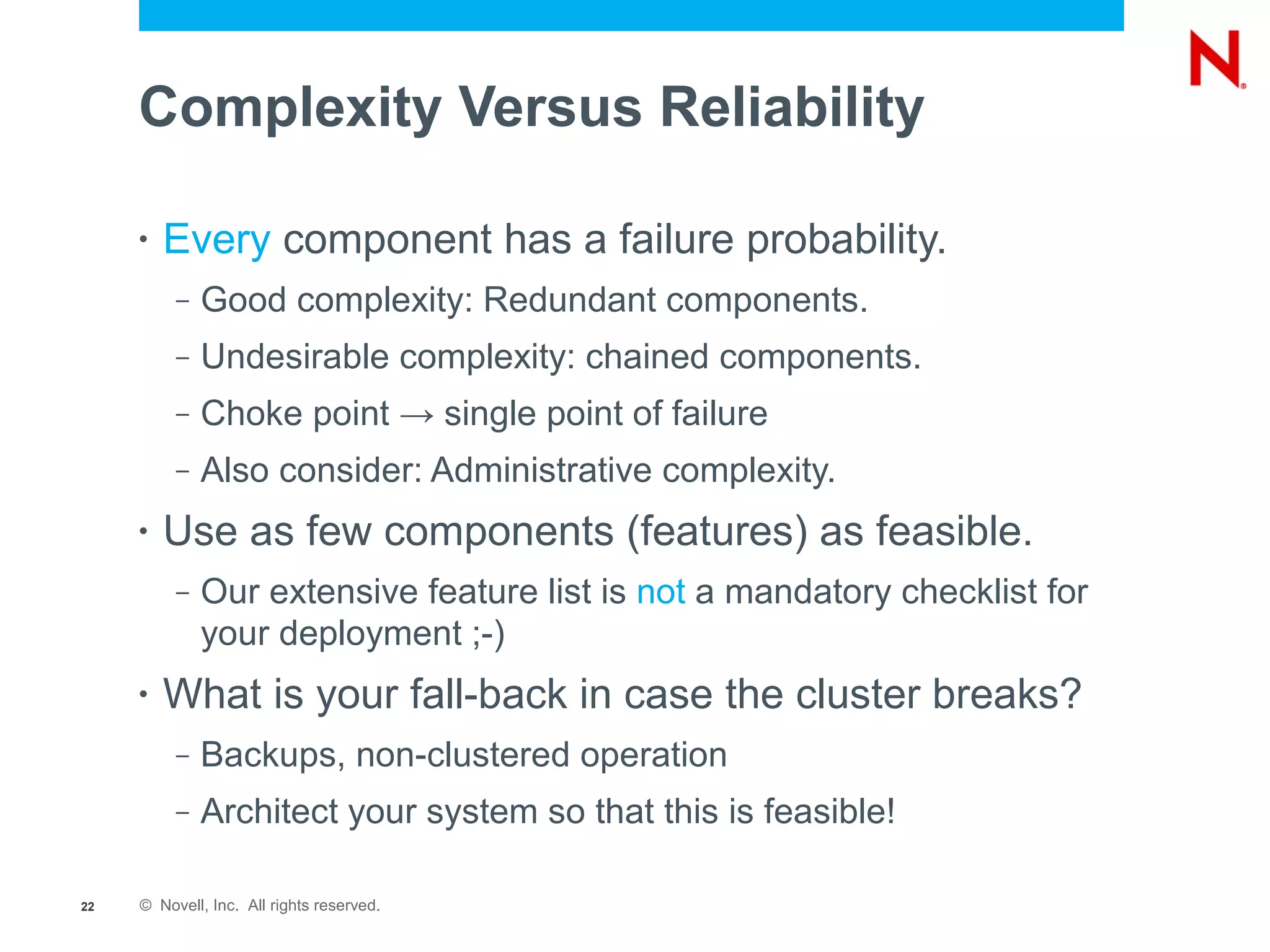 Complexity Versus Reliability

     •   Every component has a failure probability.
          –   Good complexity: Redundant components.
          –   Undesirable complexity: chained components.
          –   Choke point → single point of failure
          –   Also consider: Administrative complexity.
     •   Use as few components (features) as feasible.
          –   Our extensive feature list is not a mandatory checklist for
              your deployment ;-)
     •   What is your fall-back in case the cluster breaks?
          –   Backups, non-clustered operation
          –   Architect your system so that this is feasible!

22   © Novell, Inc. All rights reserved.
 