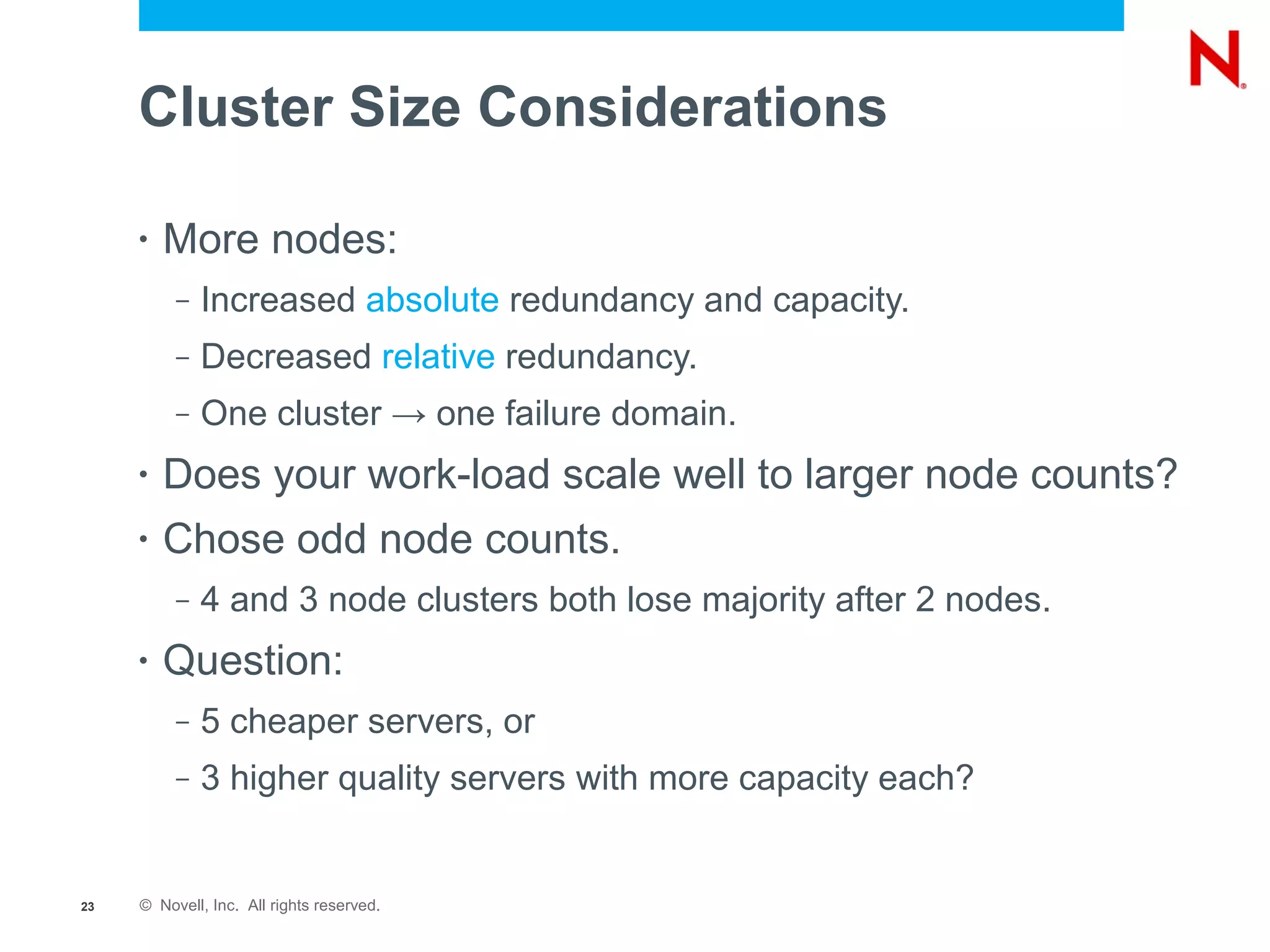 Cluster Size Considerations

     •   More nodes:
          –   Increased absolute redundancy and capacity.
          –   Decreased relative redundancy.
          –   One cluster → one failure domain.
     •   Does your work-load scale well to larger node counts?
     •   Chose odd node counts.
          –   4 and 3 node clusters both lose majority after 2 nodes.
     •   Question:
          –   5 cheaper servers, or
          –   3 higher quality servers with more capacity each?


23   © Novell, Inc. All rights reserved.
 