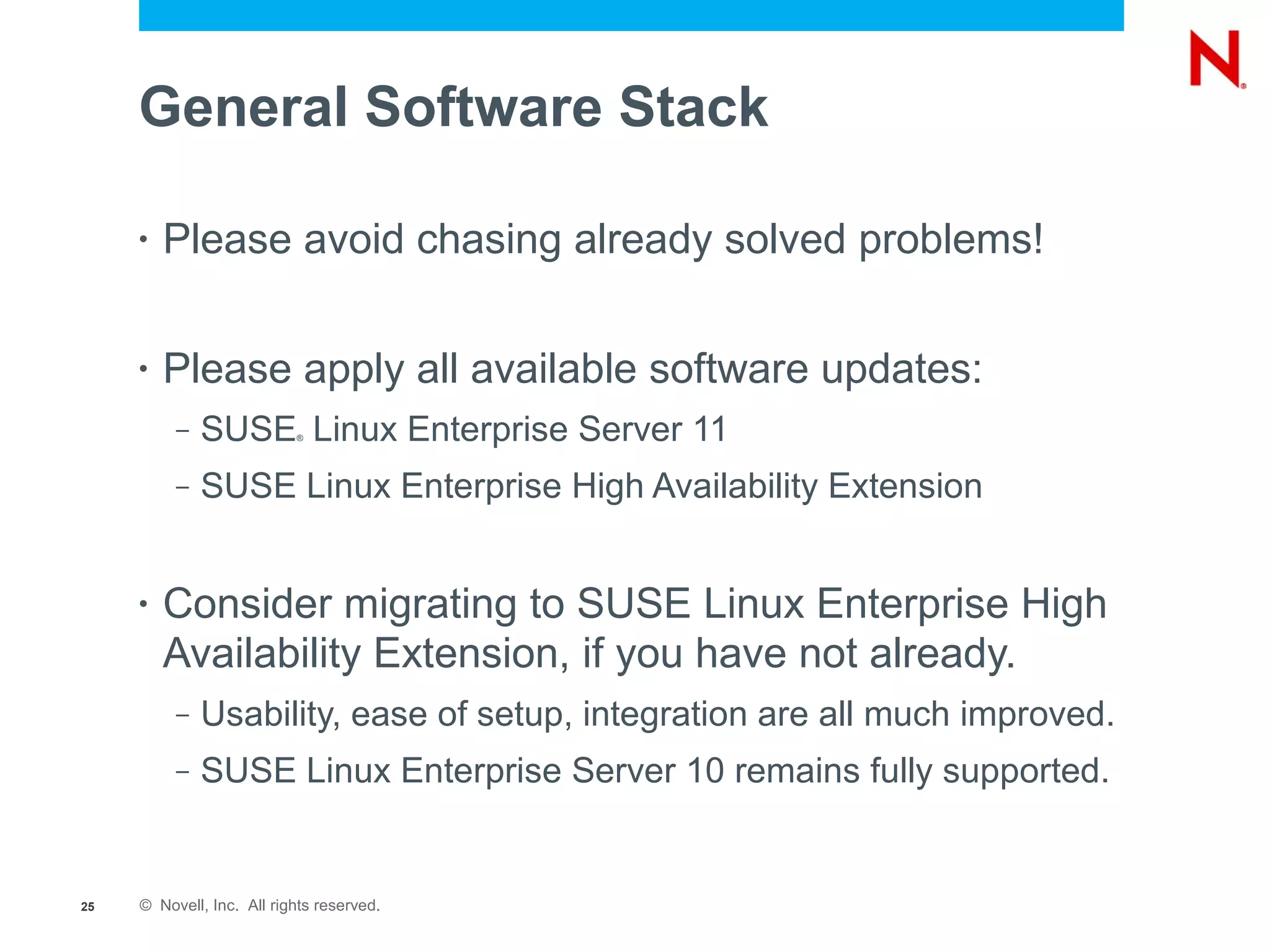 General Software Stack

     •   Please avoid chasing already solved problems!

     •   Please apply all available software updates:
          –   SUSE Linux Enterprise Server 11
                           ®




          –   SUSE Linux Enterprise High Availability Extension


     •   Consider migrating to SUSE Linux Enterprise High
         Availability Extension, if you have not already.
          –   Usability, ease of setup, integration are all much improved.
          –   SUSE Linux Enterprise Server 10 remains fully supported.


25   © Novell, Inc. All rights reserved.
 
