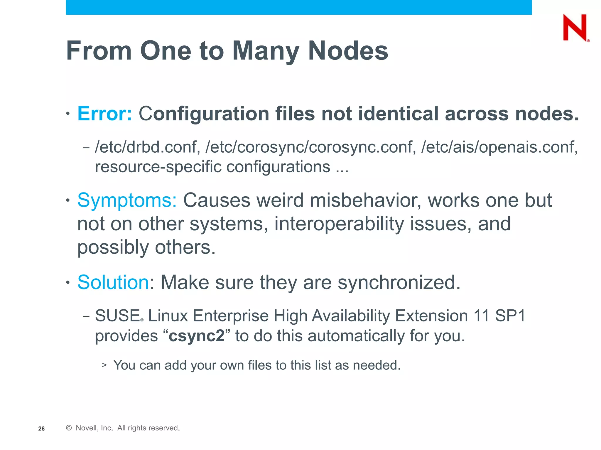 From One to Many Nodes

     •   Error: Configuration files not identical across nodes.
          –   /etc/drbd.conf, /etc/corosync/corosync.conf, /etc/ais/openais.conf,
              resource-specific configurations ...
     •   Symptoms: Causes weird misbehavior, works one but
         not on other systems, interoperability issues, and
         possibly others.
     •   Solution: Make sure they are synchronized.
          –   SUSE Linux Enterprise High Availability Extension 11 SP1
                           ®



              provides “csync2” to do this automatically for you.
               >   You can add your own files to this list as needed.



26   © Novell, Inc. All rights reserved.
 