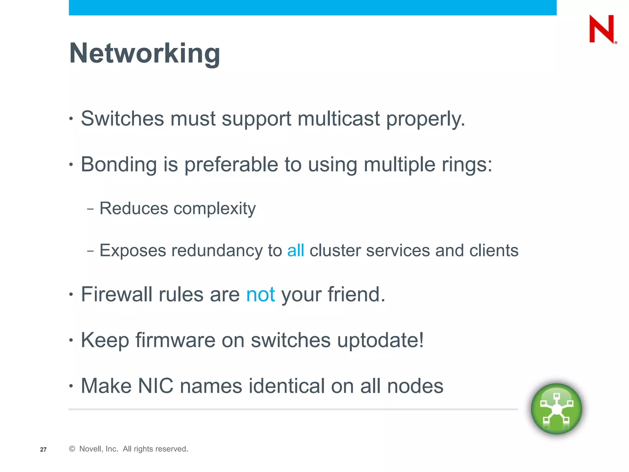 Networking

     •   Switches must support multicast properly.

     •   Bonding is preferable to using multiple rings:
          –   Reduces complexity

          –   Exposes redundancy to all cluster services and clients

     •   Firewall rules are not your friend.

     •   Keep firmware on switches uptodate!

     •   Make NIC names identical on all nodes

27   © Novell, Inc. All rights reserved.
 