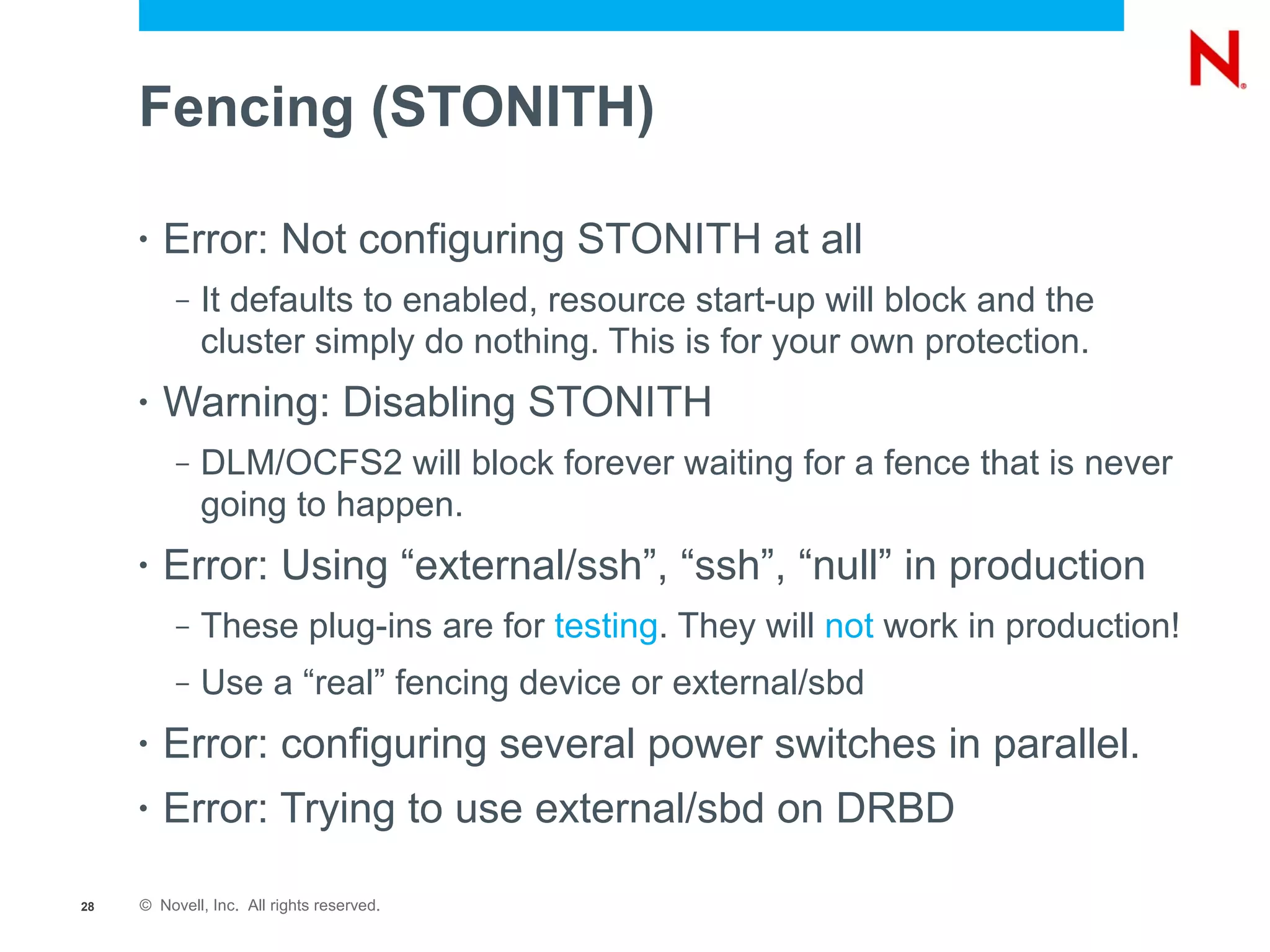 Fencing (STONITH)

     •   Error: Not configuring STONITH at all
          –   It defaults to enabled, resource start-up will block and the
              cluster simply do nothing. This is for your own protection.
     •   Warning: Disabling STONITH
          –   DLM/OCFS2 will block forever waiting for a fence that is never
              going to happen.
     •   Error: Using “external/ssh”, “ssh”, “null” in production
          –   These plug-ins are for testing. They will not work in production!
          –   Use a “real” fencing device or external/sbd
     •   Error: configuring several power switches in parallel.
     •   Error: Trying to use external/sbd on DRBD

28   © Novell, Inc. All rights reserved.
 