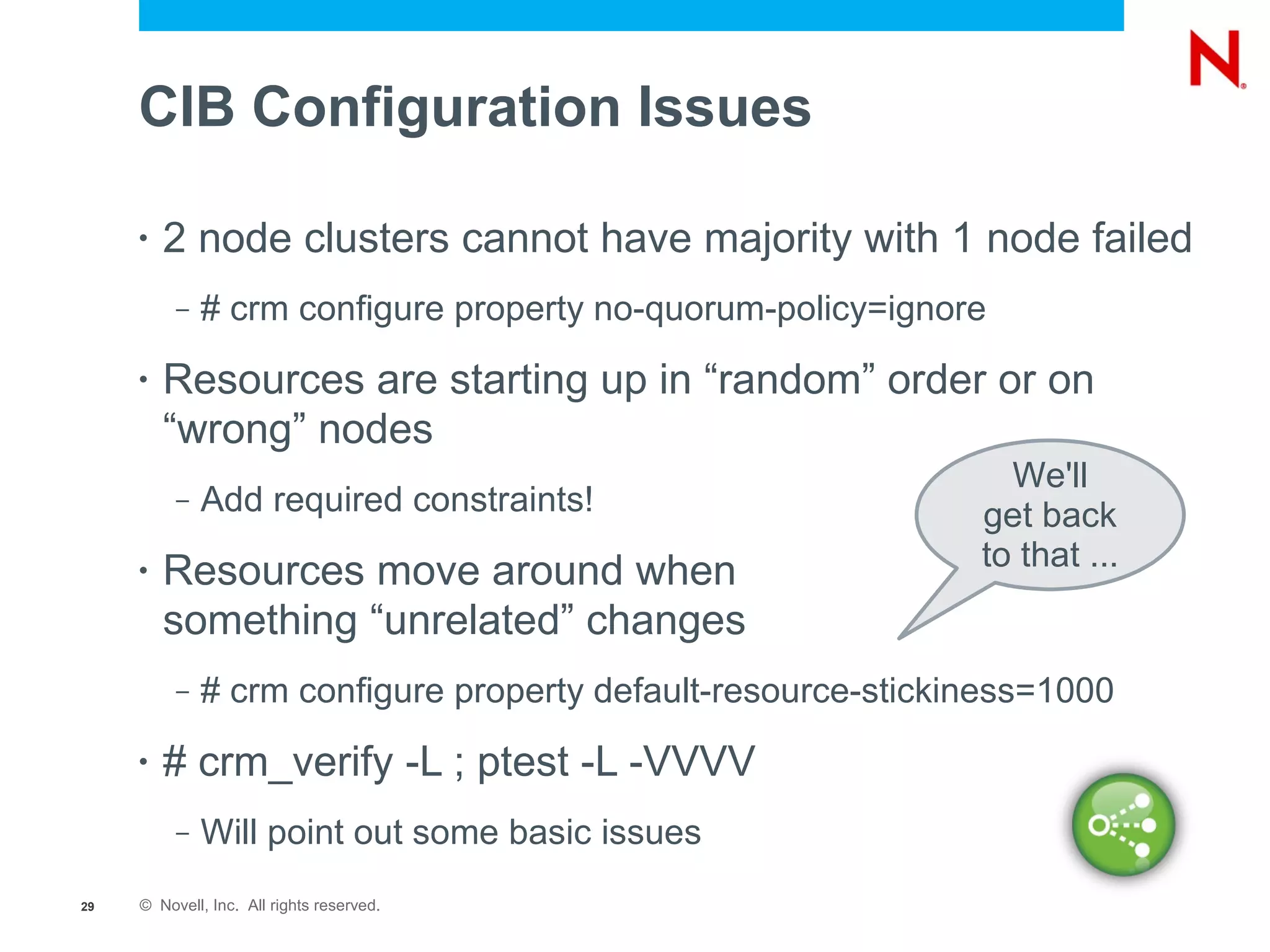 CIB Configuration Issues

     •   2 node clusters cannot have majority with 1 node failed
          –   # crm configure property no-quorum-policy=ignore
     •   Resources are starting up in “random” order or on
         “wrong” nodes
                                                                We'll
          –   Add required constraints!                       get back
                                                              to that ...
     •   Resources move around when
         something “unrelated” changes
          –   # crm configure property default-resource-stickiness=1000
     •   # crm_verify -L ; ptest -L -VVVV
          –   Will point out some basic issues
29   © Novell, Inc. All rights reserved.
 