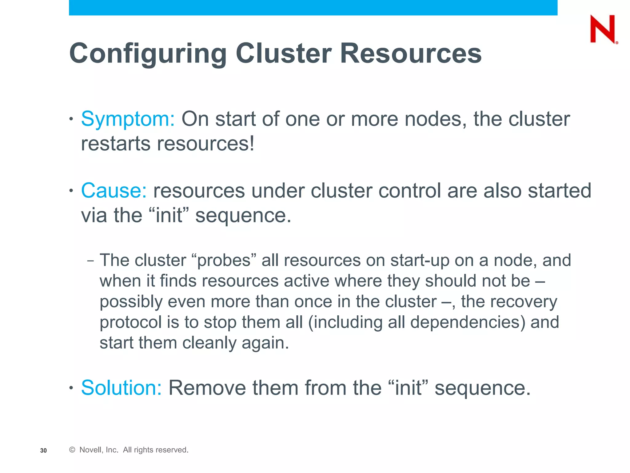 Configuring Cluster Resources

     •   Symptom: On start of one or more nodes, the cluster
         restarts resources!

     •   Cause: resources under cluster control are also started
         via the “init” sequence.
          –   The cluster “probes” all resources on start-up on a node, and
              when it finds resources active where they should not be –
              possibly even more than once in the cluster –, the recovery
              protocol is to stop them all (including all dependencies) and
              start them cleanly again.

     •   Solution: Remove them from the “init” sequence.

30   © Novell, Inc. All rights reserved.
 