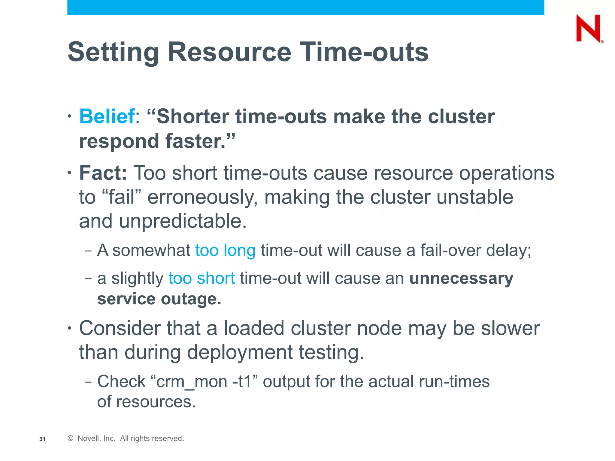 Setting Resource Time-outs

     •   Belief: “Shorter time-outs make the cluster
         respond faster.”
     •   Fact: Too short time-outs cause resource operations
         to “fail” erroneously, making the cluster unstable
         and unpredictable.
          –   A somewhat too long time-out will cause a fail-over delay;
          –   a slightly too short time-out will cause an unnecessary
              service outage.
     •   Consider that a loaded cluster node may be slower
         than during deployment testing.
          –   Check “crm_mon -t1” output for the actual run-times
              of resources.
31   © Novell, Inc. All rights reserved.
 