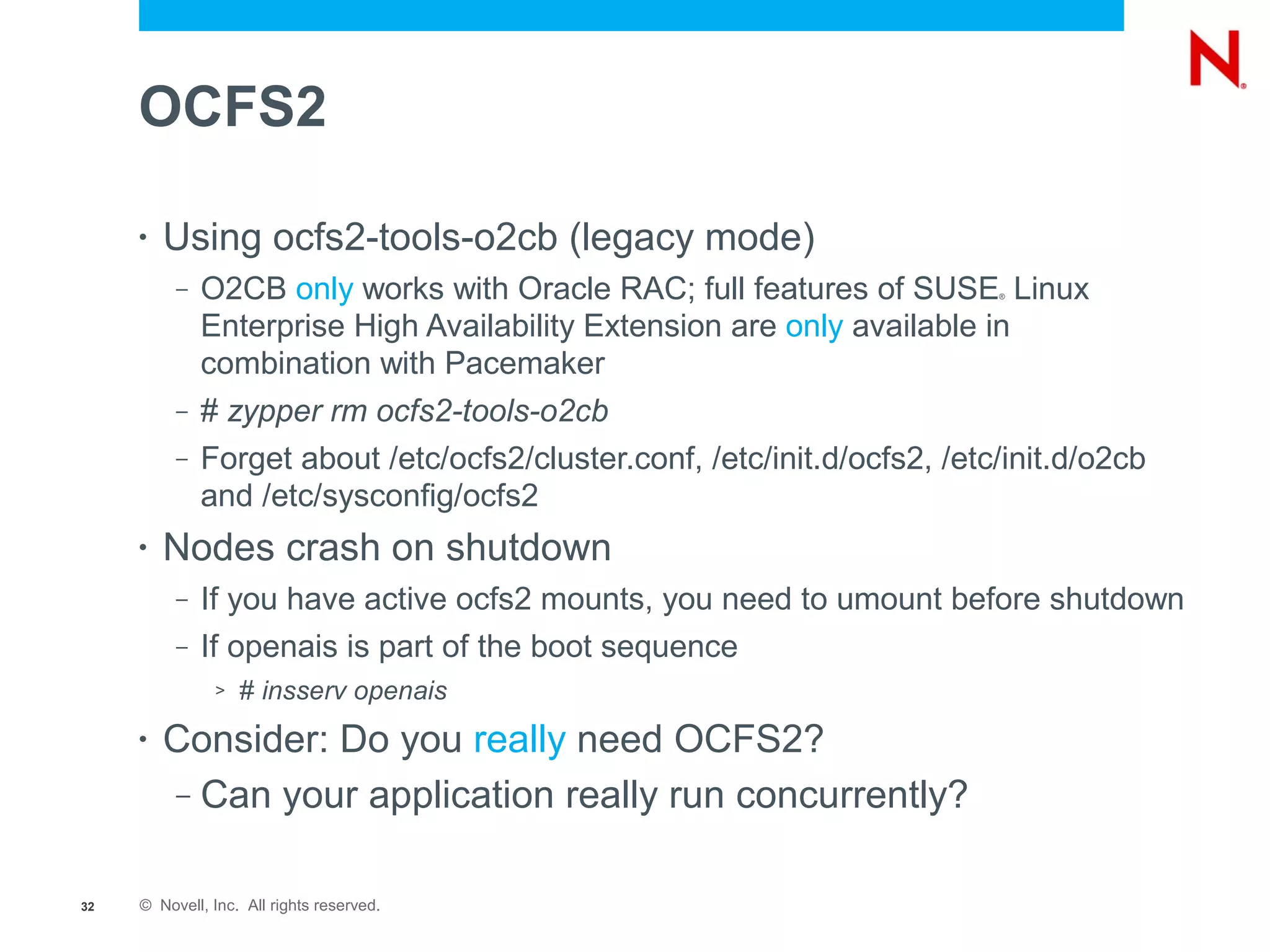 OCFS2

     •   Using ocfs2-tools-o2cb (legacy mode)
          –   O2CB only works with Oracle RAC; full features of SUSE Linux ®



              Enterprise High Availability Extension are only available in
              combination with Pacemaker
          –   # zypper rm ocfs2-tools-o2cb
          –   Forget about /etc/ocfs2/cluster.conf, /etc/init.d/ocfs2, /etc/init.d/o2cb
              and /etc/sysconfig/ocfs2
     •   Nodes crash on shutdown
          –   If you have active ocfs2 mounts, you need to umount before shutdown
          –   If openais is part of the boot sequence
               >   # insserv openais
     •   Consider: Do you really need OCFS2?
         – Can your application really run concurrently?



32   © Novell, Inc. All rights reserved.
 