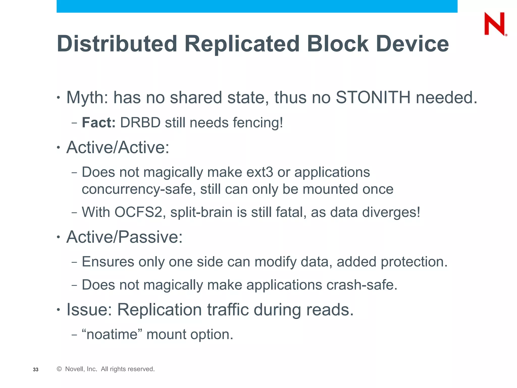 Distributed Replicated Block Device

     •   Myth: has no shared state, thus no STONITH needed.
          –   Fact: DRBD still needs fencing!
     •   Active/Active:
          –   Does not magically make ext3 or applications
              concurrency-safe, still can only be mounted once
          –   With OCFS2, split-brain is still fatal, as data diverges!
     •   Active/Passive:
          –   Ensures only one side can modify data, added protection.
          –   Does not magically make applications crash-safe.
     •   Issue: Replication traffic during reads.
          –   “noatime” mount option.

33   © Novell, Inc. All rights reserved.
 
