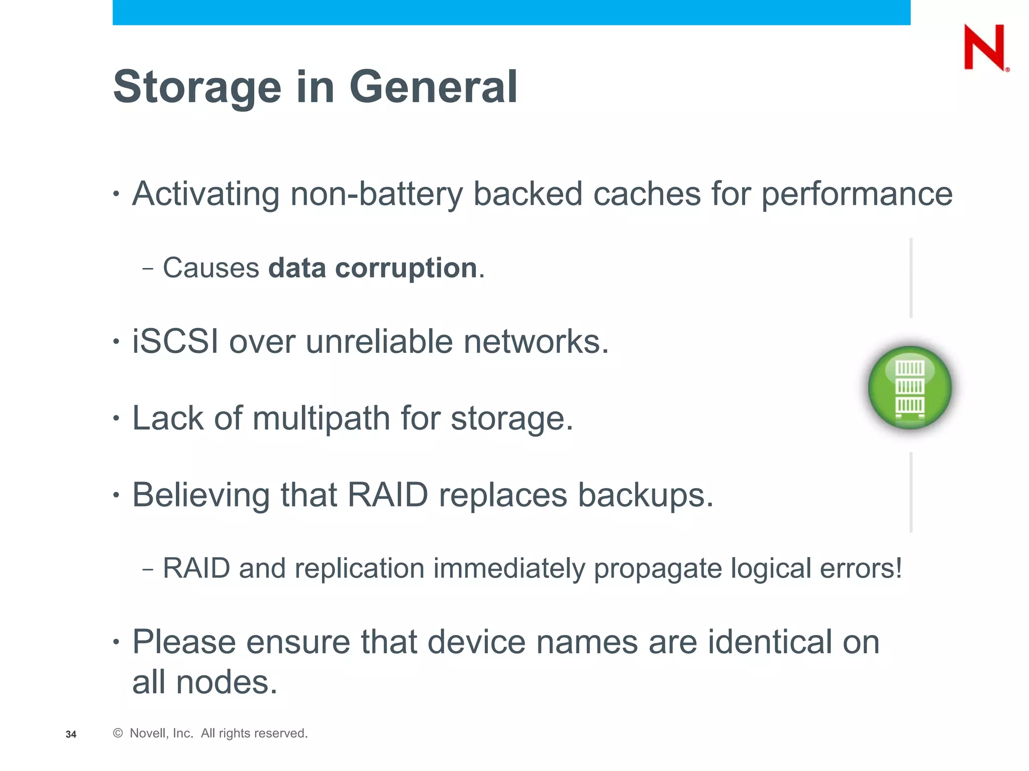 Storage in General

     •   Activating non-battery backed caches for performance

          –   Causes data corruption.

     •   iSCSI over unreliable networks.

     •   Lack of multipath for storage.

     •   Believing that RAID replaces backups.
          –   RAID and replication immediately propagate logical errors!

     •   Please ensure that device names are identical on
         all nodes.
34   © Novell, Inc. All rights reserved.
 