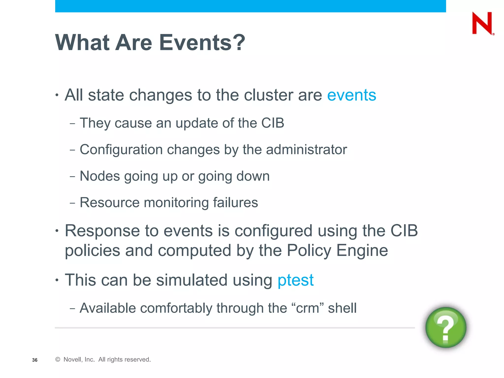 What Are Events?

     •   All state changes to the cluster are events
          –   They cause an update of the CIB
          –   Configuration changes by the administrator
          –   Nodes going up or going down
          –   Resource monitoring failures
     •   Response to events is configured using the CIB
         policies and computed by the Policy Engine
     •   This can be simulated using ptest
          –   Available comfortably through the “crm” shell


36   © Novell, Inc. All rights reserved.
 