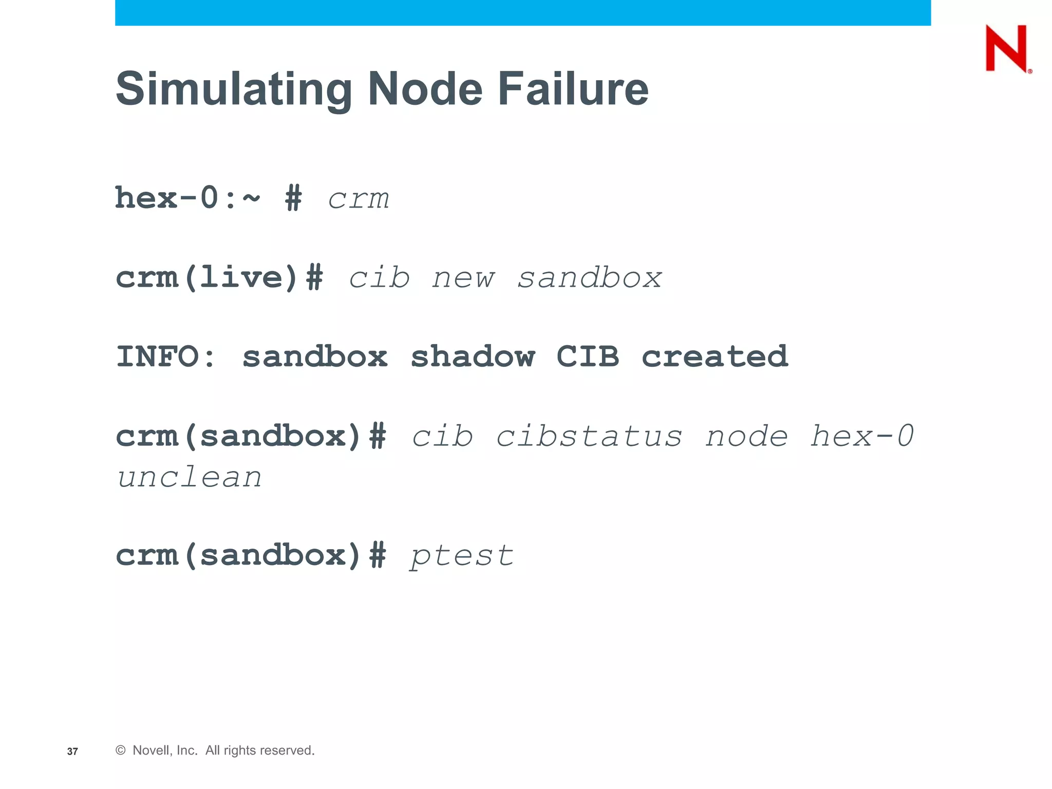 Simulating Node Failure

     hex-0:~ # crm

     crm(live)# cib new sandbox

     INFO: sandbox shadow CIB created

     crm(sandbox)# cib cibstatus node hex-0
     unclean

     crm(sandbox)# ptest




37   © Novell, Inc. All rights reserved.
 