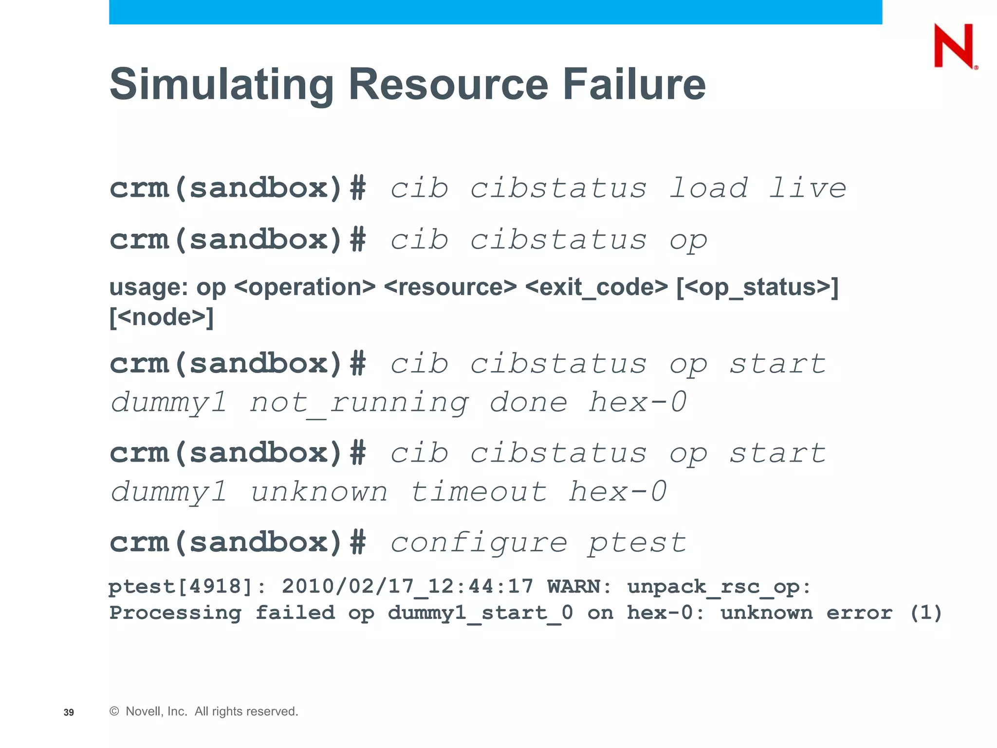 Simulating Resource Failure

     crm(sandbox)# cib cibstatus load live
     crm(sandbox)# cib cibstatus op
     usage: op <operation> <resource> <exit_code> [<op_status>]
     [<node>]
     crm(sandbox)# cib cibstatus op start
     dummy1 not_running done hex-0
     crm(sandbox)# cib cibstatus op start
     dummy1 unknown timeout hex-0
     crm(sandbox)# configure ptest
     ptest[4918]: 2010/02/17_12:44:17 WARN: unpack_rsc_op:
     Processing failed op dummy1_start_0 on hex-0: unknown error (1)



39   © Novell, Inc. All rights reserved.
 