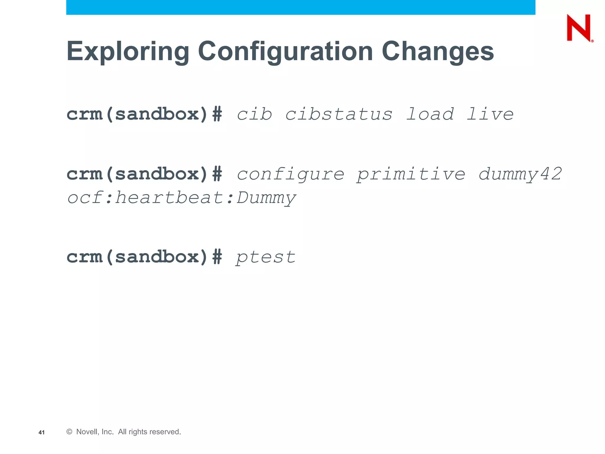 Exploring Configuration Changes

     crm(sandbox)# cib cibstatus load live

     crm(sandbox)# configure primitive dummy42
     ocf:heartbeat:Dummy

     crm(sandbox)# ptest




41   © Novell, Inc. All rights reserved.
 
