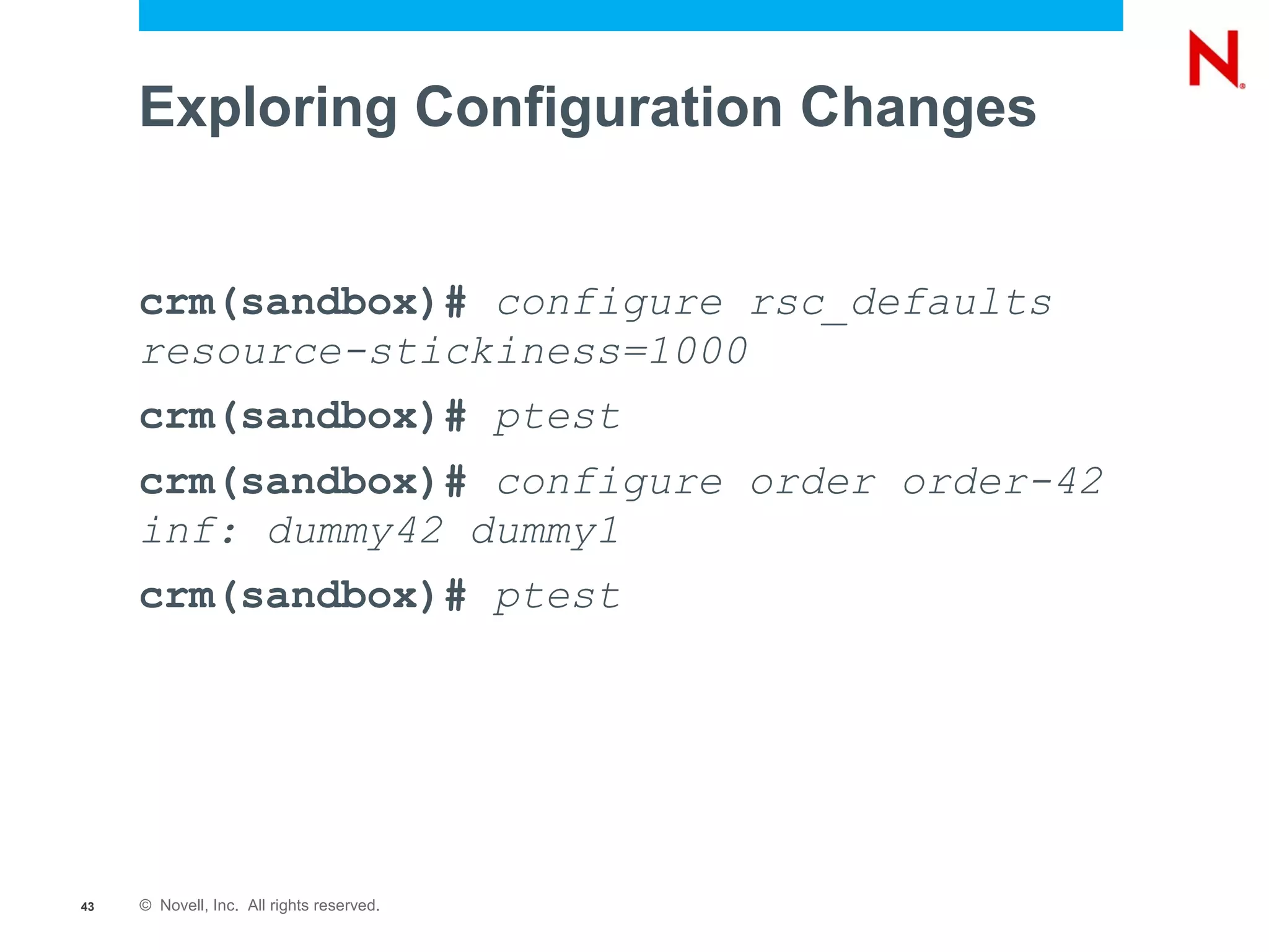 Exploring Configuration Changes


     crm(sandbox)# configure rsc_defaults
     resource-stickiness=1000
     crm(sandbox)# ptest
     crm(sandbox)# configure order order-42
     inf: dummy42 dummy1
     crm(sandbox)# ptest




43   © Novell, Inc. All rights reserved.
 