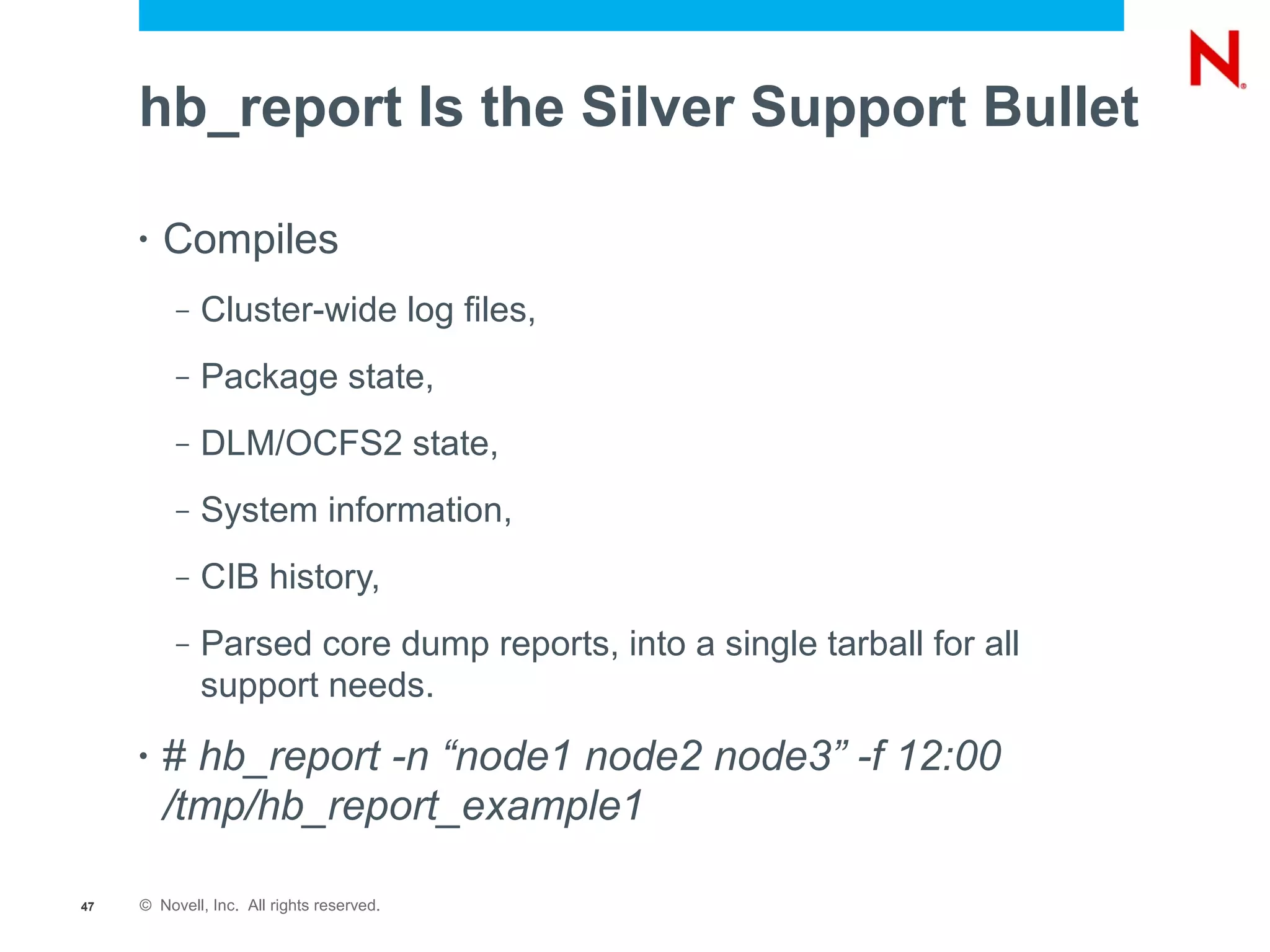 hb_report Is the Silver Support Bullet

     •   Compiles
          –   Cluster-wide log files,
          –   Package state,
          –   DLM/OCFS2 state,
          –   System information,
          –   CIB history,
          –   Parsed core dump reports, into a single tarball for all
              support needs.
     •   # hb_report -n “node1 node2 node3” -f 12:00
         /tmp/hb_report_example1

47   © Novell, Inc. All rights reserved.
 