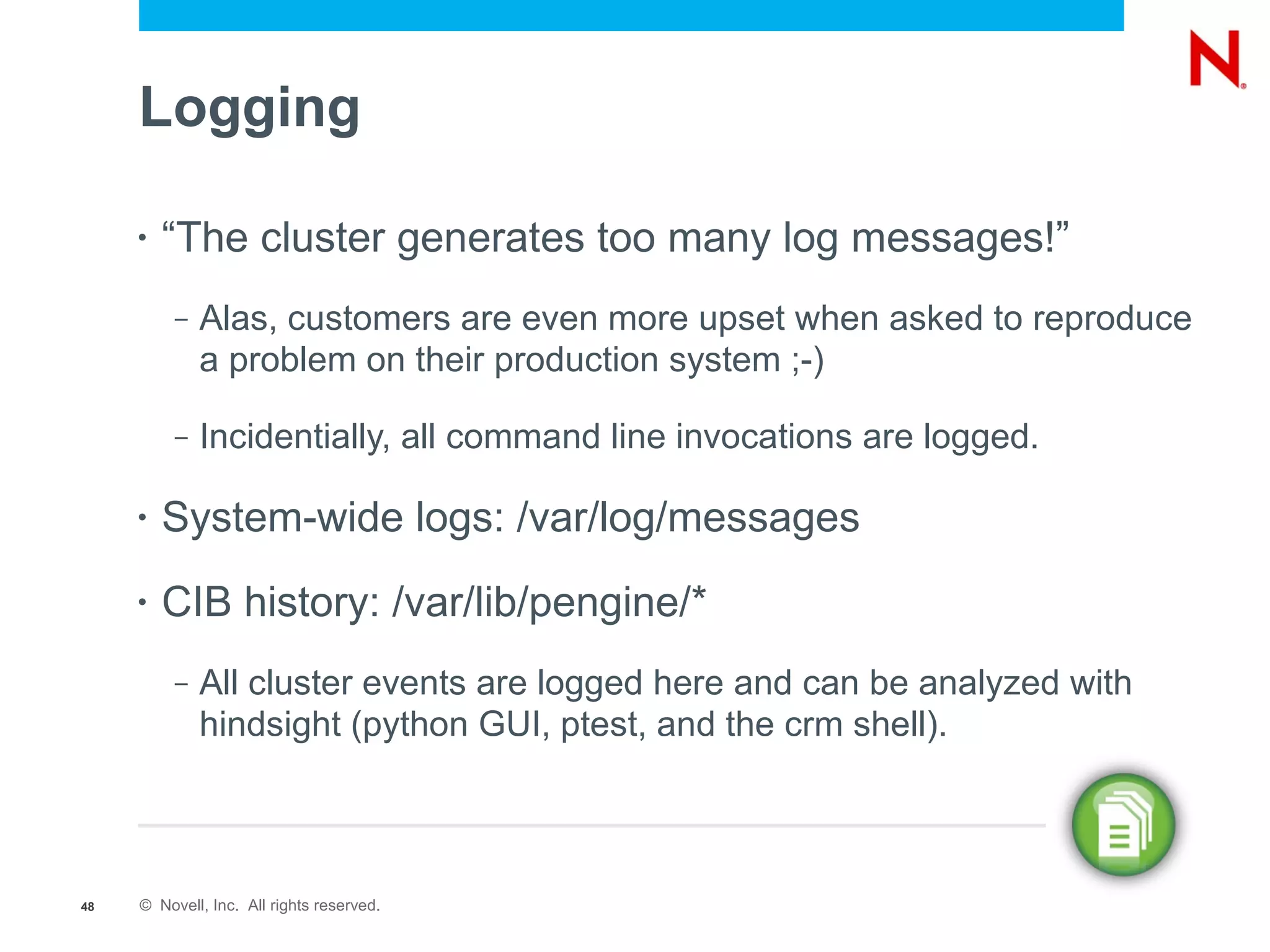Logging

     •   “The cluster generates too many log messages!”
          –   Alas, customers are even more upset when asked to reproduce
              a problem on their production system ;-)

          –   Incidentially, all command line invocations are logged.

     •   System-wide logs: /var/log/messages
     •   CIB history: /var/lib/pengine/*
          –   All cluster events are logged here and can be analyzed with
              hindsight (python GUI, ptest, and the crm shell).



48   © Novell, Inc. All rights reserved.
 