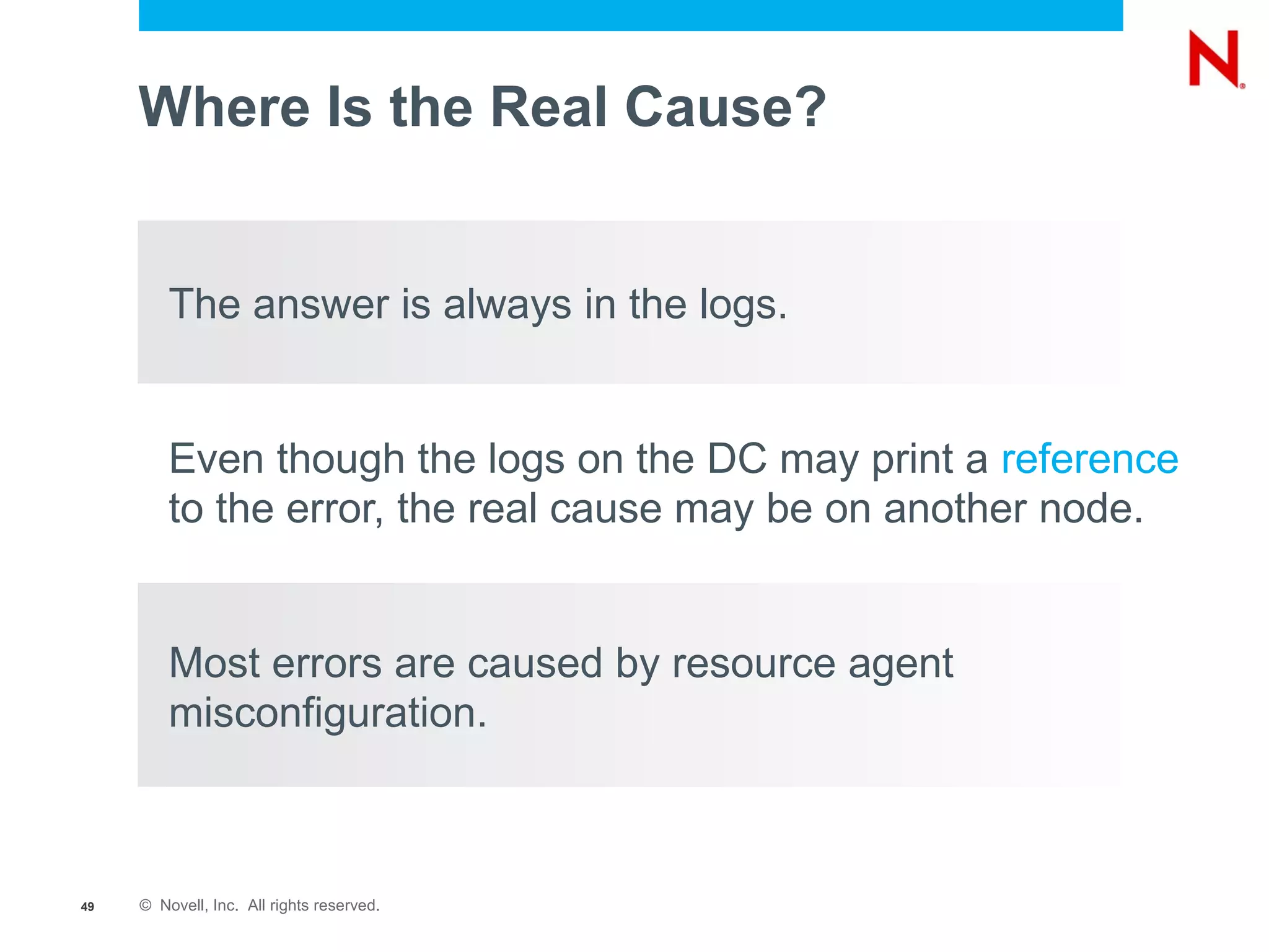 Where Is the Real Cause?


         The answer is always in the logs.


         Even though the logs on the DC may print a reference
         to the error, the real cause may be on another node.


         Most errors are caused by resource agent
         misconfiguration.



49   © Novell, Inc. All rights reserved.
 
