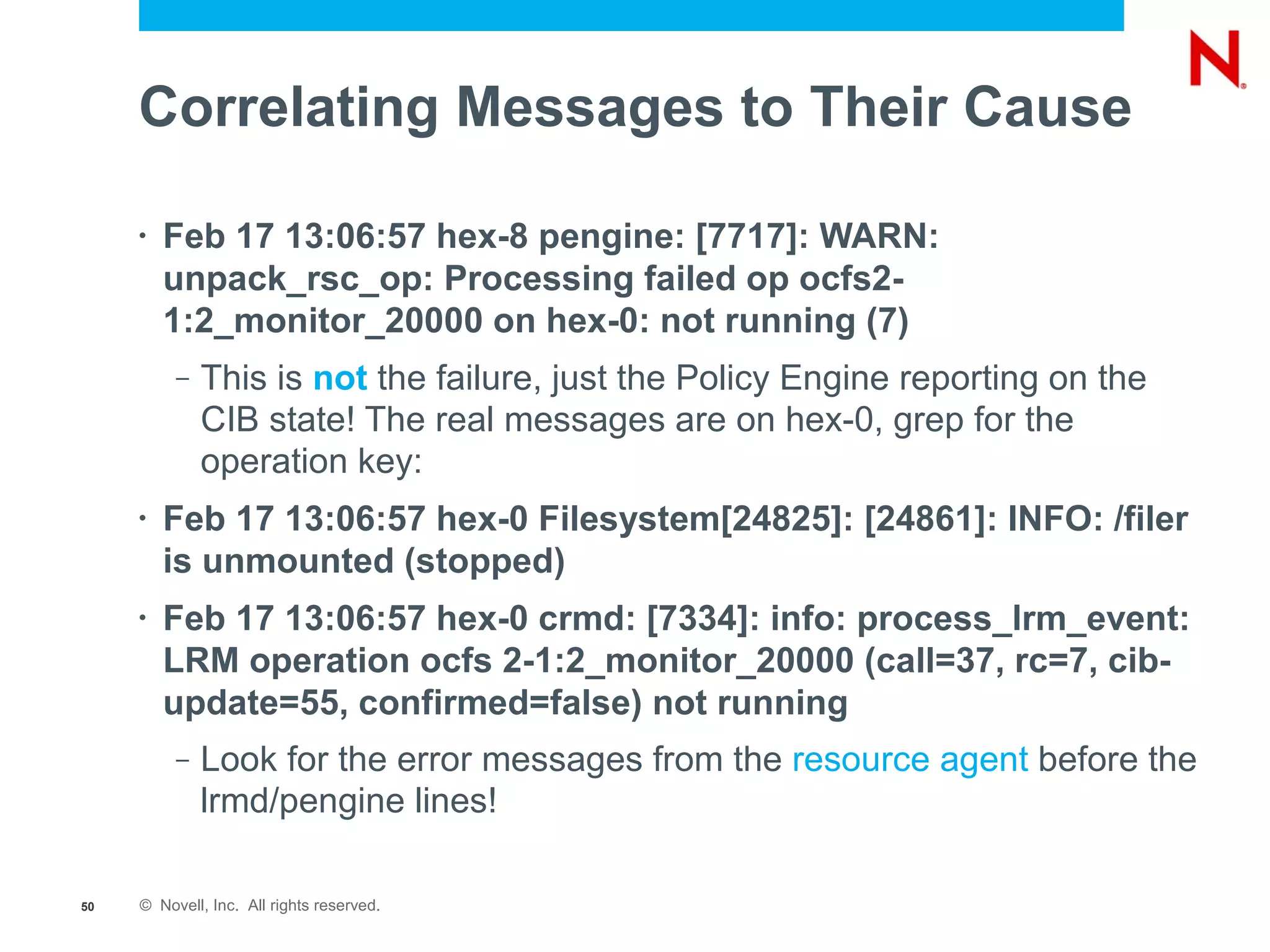 Correlating Messages to Their Cause

     •   Feb 17 13:06:57 hex-8 pengine: [7717]: WARN:
         unpack_rsc_op: Processing failed op ocfs2-
         1:2_monitor_20000 on hex-0: not running (7)
          –   This is not the failure, just the Policy Engine reporting on the
              CIB state! The real messages are on hex-0, grep for the
              operation key:
     •   Feb 17 13:06:57 hex-0 Filesystem[24825]: [24861]: INFO: /filer
         is unmounted (stopped)
     •   Feb 17 13:06:57 hex-0 crmd: [7334]: info: process_lrm_event:
         LRM operation ocfs 2-1:2_monitor_20000 (call=37, rc=7, cib-
         update=55, confirmed=false) not running
          –   Look for the error messages from the resource agent before the
              lrmd/pengine lines!

50   © Novell, Inc. All rights reserved.
 
