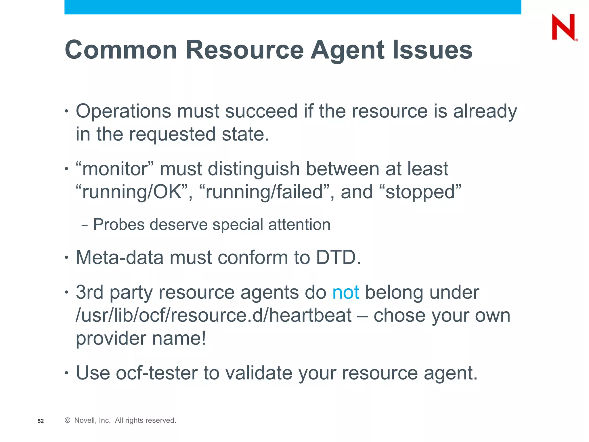 Common Resource Agent Issues

     •   Operations must succeed if the resource is already
         in the requested state.
     •   “monitor” must distinguish between at least
         “running/OK”, “running/failed”, and “stopped”
          –   Probes deserve special attention
     •   Meta-data must conform to DTD.
     •   3rd party resource agents do not belong under
         /usr/lib/ocf/resource.d/heartbeat – chose your own
         provider name!
     •   Use ocf-tester to validate your resource agent.

52   © Novell, Inc. All rights reserved.
 