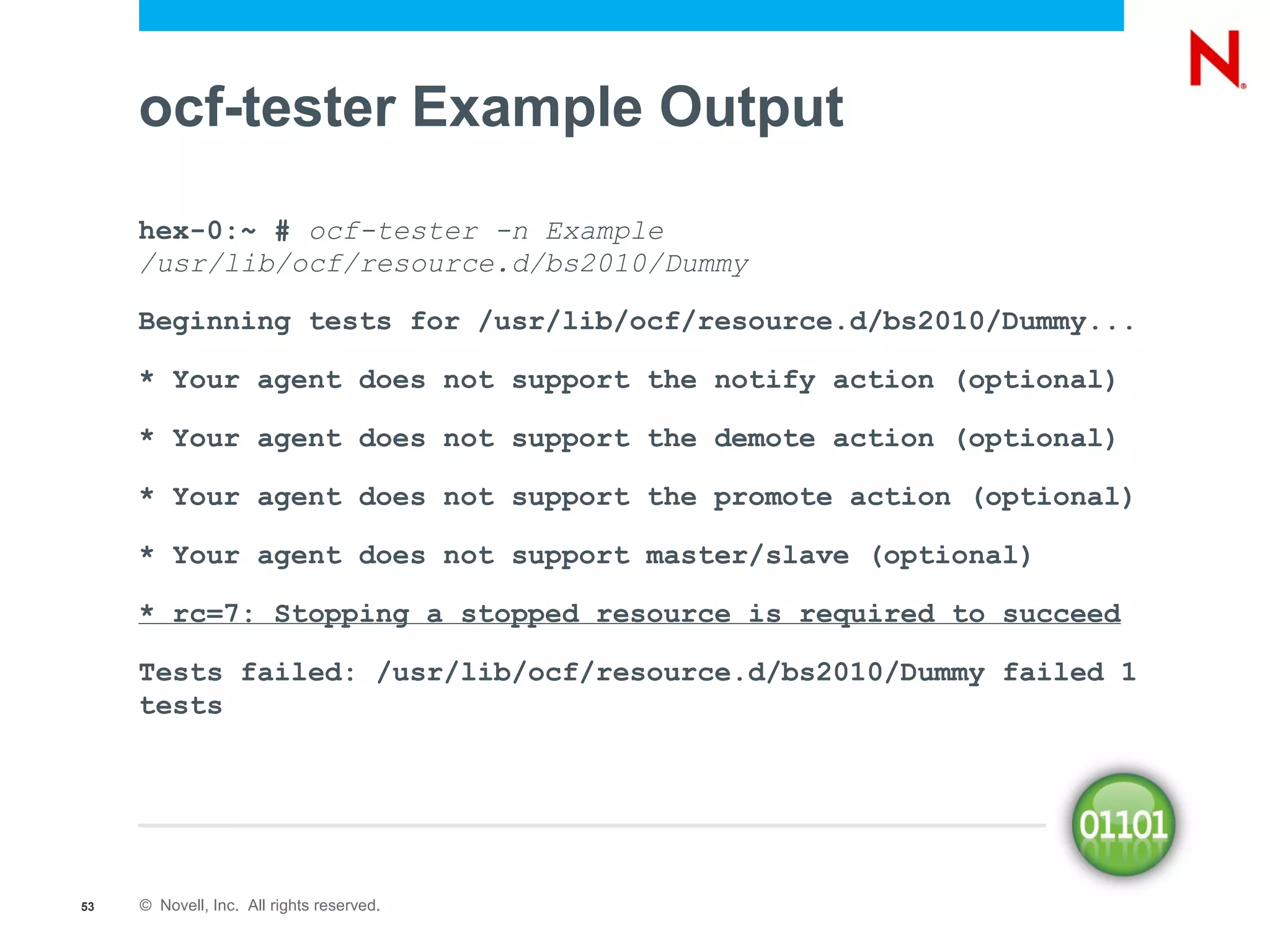 ocf-tester Example Output
     hex-0:~ # ocf-tester -n Example
     /usr/lib/ocf/resource.d/bs2010/Dummy

     Beginning tests for /usr/lib/ocf/resource.d/bs2010/Dummy...

     * Your agent does not support the notify action (optional)

     * Your agent does not support the demote action (optional)

     * Your agent does not support the promote action (optional)

     * Your agent does not support master/slave (optional)

     * rc=7: Stopping a stopped resource is required to succeed

     Tests failed: /usr/lib/ocf/resource.d/bs2010/Dummy failed 1
     tests




53   © Novell, Inc. All rights reserved.
 