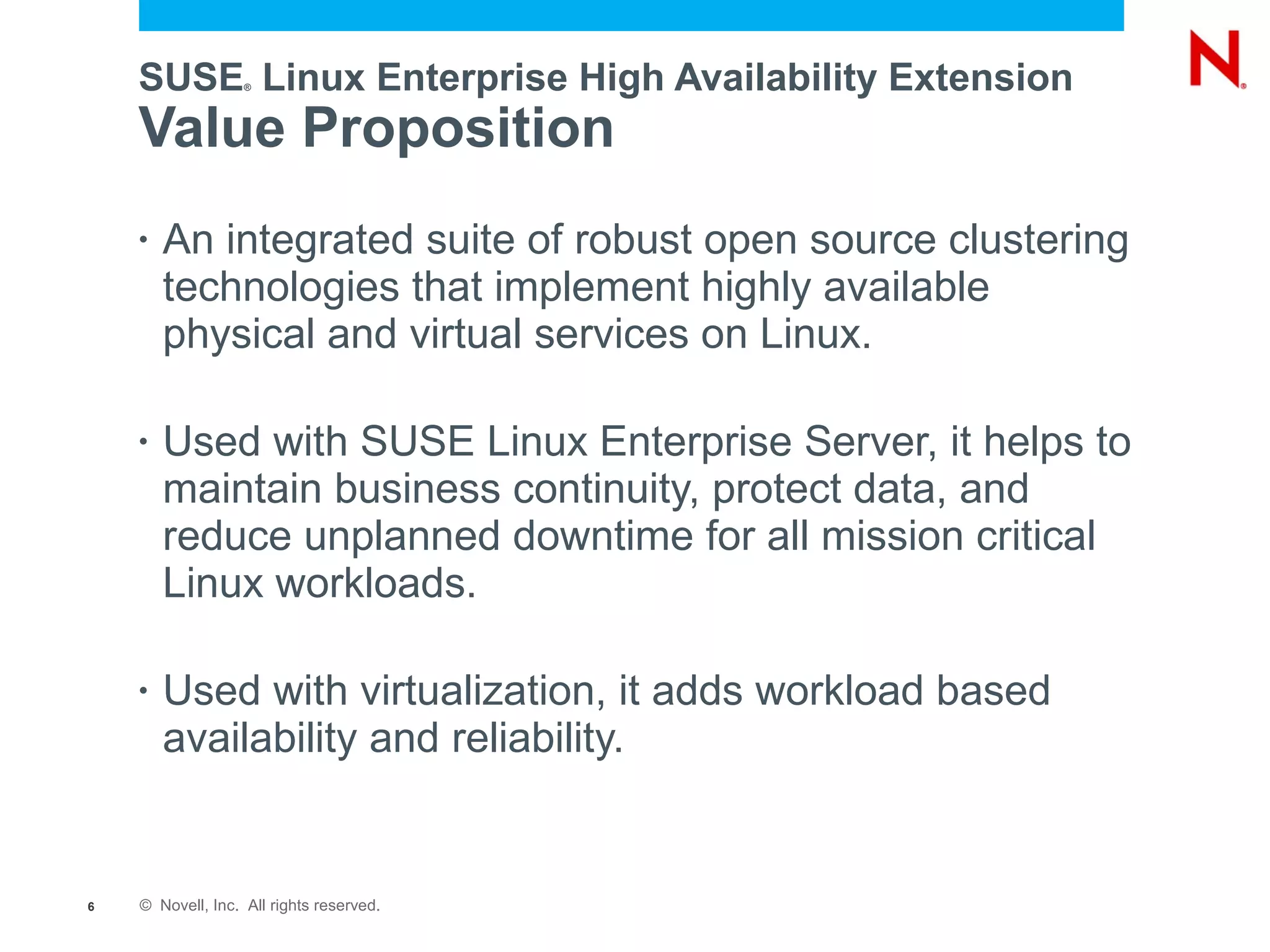SUSE Linux Enterprise High Availability Extension
                   ®




    Value Proposition
    •   An integrated suite of robust open source clustering
        technologies that implement highly available
        physical and virtual services on Linux.

    •   Used with SUSE Linux Enterprise Server, it helps to
        maintain business continuity, protect data, and
        reduce unplanned downtime for all mission critical
        Linux workloads.

    •   Used with virtualization, it adds workload based
        availability and reliability.


6   © Novell, Inc. All rights reserved.
 