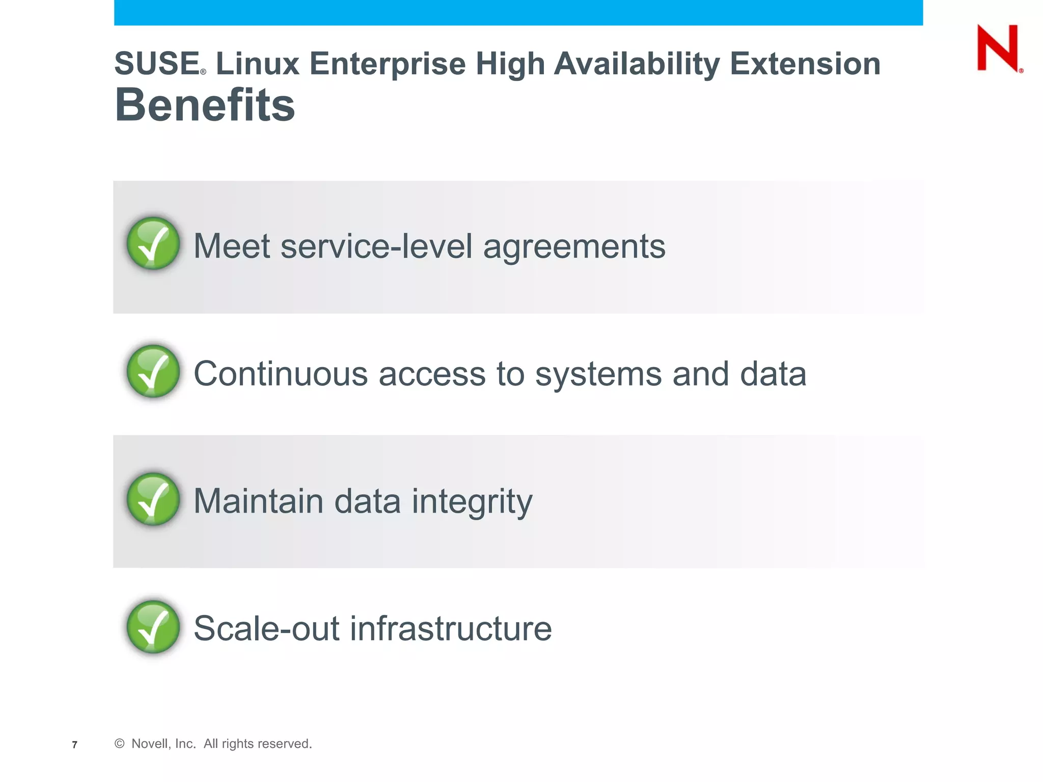 SUSE Linux Enterprise High Availability Extension
                   ®




    Benefits

                 Meet service-level agreements


                 Continuous access to systems and data


                 Maintain data integrity


                 Scale-out infrastructure


7   © Novell, Inc. All rights reserved.
 