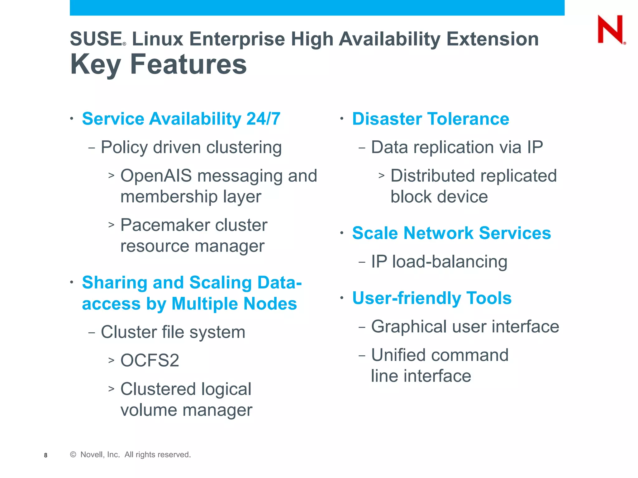 SUSE Linux Enterprise High Availability Extension
                   ®




    Key Features
    •   Service Availability 24/7         •   Disaster Tolerance
         –   Policy driven clustering         –   Data replication via IP
              >   OpenAIS messaging and           >   Distributed replicated
                  membership layer                    block device
              >   Pacemaker cluster       •   Scale Network Services
                  resource manager
                                              –   IP load-balancing
    •   Sharing and Scaling Data-
        access by Multiple Nodes          •   User-friendly Tools
         –   Cluster file system              –   Graphical user interface
              >   OCFS2                       –   Unified command
                                                  line interface
              >   Clustered logical
                  volume manager

8   © Novell, Inc. All rights reserved.
 