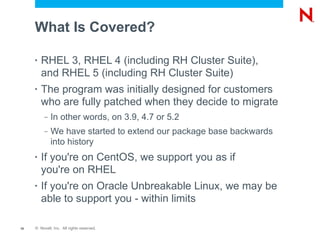 What Is Covered?

     •   RHEL 3, RHEL 4 (including RH Cluster Suite),
         and RHEL 5 (including RH Cluster Suite)
     •   The program was initially designed for customers
         who are fully patched when they decide to migrate
          –   In other words, on 3.9, 4.7 or 5.2
          –   We have started to extend our package base backwards
              into history
     •   If you're on CentOS, we support you as if
         you're on RHEL
     •   If you're on Oracle Unbreakable Linux, we may be
         able to support you - within limits

10   © Novell, Inc. All rights reserved.
 