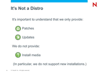 It's Not a Distro

       It's important to understand that we only provide:

                         Patches

                         Updates

       We do not provide:

                         Install media

         (In particular, we do not support new installations.)
11   © Novell, Inc. All rights reserved.
 