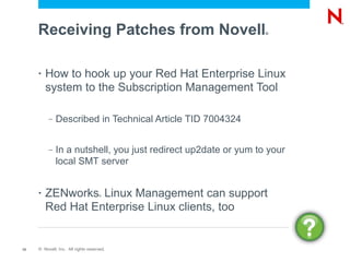 Receiving Patches from Novell                              ®




     •   How to hook up your Red Hat Enterprise Linux
         system to the Subscription Management Tool

          –   Described in Technical Article TID 7004324


          –   In a nutshell, you just redirect up2date or yum to your
              local SMT server


     •   ZENworks Linux Management can support
                                    ®



         Red Hat Enterprise Linux clients, too


12   © Novell, Inc. All rights reserved.
 