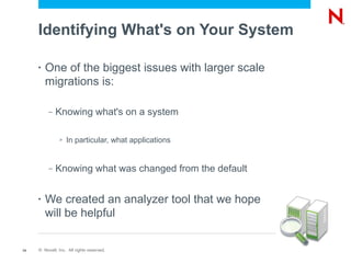 Identifying What's on Your System

     •   One of the biggest issues with larger scale
         migrations is:

          –   Knowing what's on a system

               >   In particular, what applications


          –   Knowing what was changed from the default


     •   We created an analyzer tool that we hope
         will be helpful

14   © Novell, Inc. All rights reserved.
 