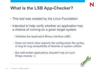 What is the LSB App-Checker?

     •   This tool was created by the Linux Foundation

     •   Intended to help verify whether an application has
         a chance of running on a given target system
          –   Validates the Application Binary Interface (ABI)

          –   Does not check other aspects like configuration file syntax,
              or bug for bug compatibility of libraries or system utilities

          –   But well-written applications shouldn't rely on such
              things anyway :-)



19   © Novell, Inc. All rights reserved.
 