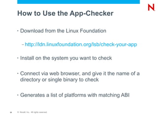 How to Use the App-Checker

     •   Download from the Linux Foundation

          –   http://ldn.linuxfoundation.org/lsb/check-your-app

     •   Install on the system you want to check

     •   Connect via web browser, and give it the name of a
         directory or single binary to check

     •   Generates a list of platforms with matching ABI


20   © Novell, Inc. All rights reserved.
 