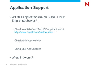 Application Support

    •   Will this application run on SUSE Linux     ®



        Enterprise Server?

         –   Check our list of certified ISV applications at
             http://www.novell.com/partners/isv


         –   Check with your vendor


         –   Using LSB AppChecker


    •   What if it won't?

5   © Novell, Inc. All rights reserved.
 