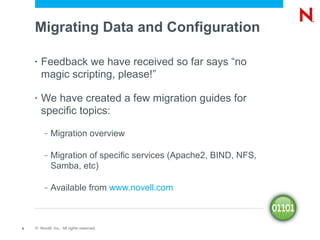 Migrating Data and Configuration

    •   Feedback we have received so far says “no
        magic scripting, please!”

    •   We have created a few migration guides for
        specific topics:
         –   Migration overview

         –   Migration of specific services (Apache2, BIND, NFS,
             Samba, etc)

         –   Available from www.novell.com



6   © Novell, Inc. All rights reserved.
 
