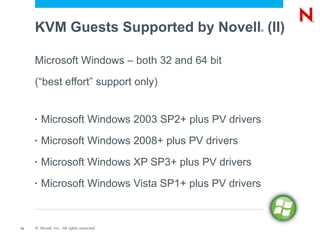 KVM Guests Supported by Novell (II)             ®




     Microsoft Windows – both 32 and 64 bit

     (“best effort” support only)


     •   Microsoft Windows 2003 SP2+ plus PV drivers
     •   Microsoft Windows 2008+ plus PV drivers
     •   Microsoft Windows XP SP3+ plus PV drivers
     •   Microsoft Windows Vista SP1+ plus PV drivers



12   © Novell, Inc. All rights reserved.
 