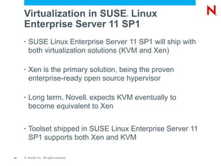 Virtualization in SUSE Linux              ®



     Enterprise Server 11 SP1
     •   SUSE Linux Enterprise Server 11 SP1 will ship with
         both virtualization solutions (KVM and Xen)

     •   Xen is the primary solution, being the proven
         enterprise-ready open source hypervisor

     •   Long term, Novell expects KVM eventually to
                                           ®



         become equivalent to Xen

     •   Toolset shipped in SUSE Linux Enterprise Server 11
         SP1 supports both Xen and KVM

15   © Novell, Inc. All rights reserved.
 