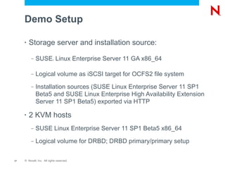 Demo Setup

     •   Storage server and installation source:
          –   SUSE Linux Enterprise Server 11 GA x86_64
                           ®




          –   Logical volume as iSCSI target for OCFS2 file system
          –   Installation sources (SUSE Linux Enterprise Server 11 SP1
              Beta5 and SUSE Linux Enterprise High Availability Extension
              Server 11 SP1 Beta5) exported via HTTP

     •   2 KVM hosts
          –   SUSE Linux Enterprise Server 11 SP1 Beta5 x86_64
          –   Logical volume for DRBD; DRBD primary/primary setup

17   © Novell, Inc. All rights reserved.
 